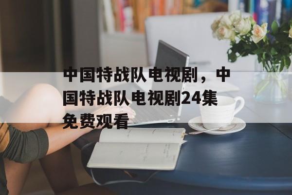 中国特战队电视剧，中国特战队电视剧24集免费观看-第1张图片-