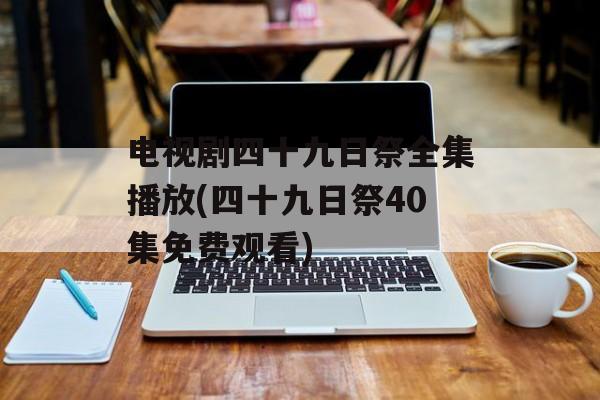 电视剧四十九日祭全集播放(四十九日祭40集免费观看)-第1张图片-