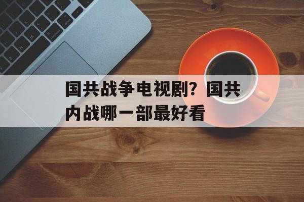 国共战争电视剧？国共内战哪一部最好看-第1张图片-