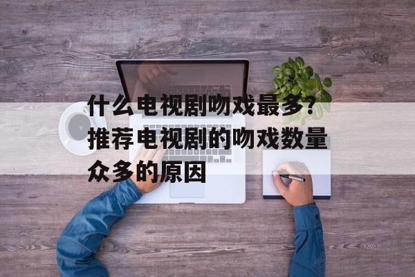 什么电视剧吻戏最多？推荐电视剧的吻戏数量众多的原因-第1张图片-