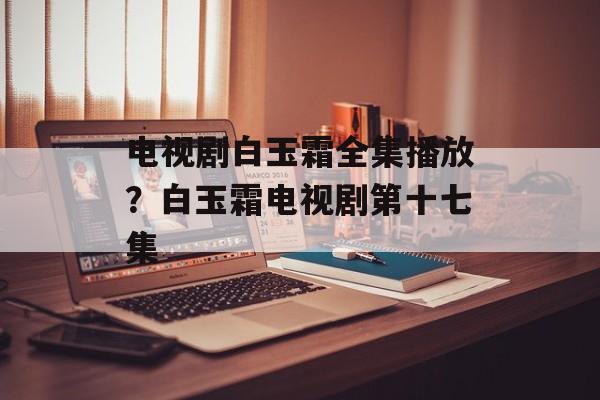 电视剧白玉霜全集播放？白玉霜电视剧第十七集-第1张图片-