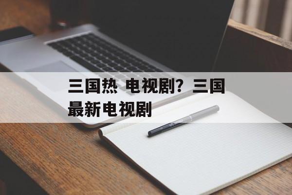 三国热 电视剧？三国最新电视剧-第1张图片-