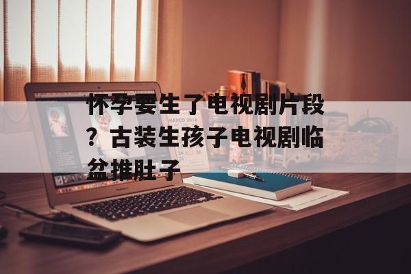 怀孕要生了电视剧片段？古装生孩子电视剧临盆推肚子-第1张图片-