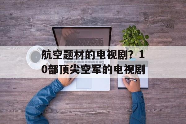 航空题材的电视剧？10部顶尖空军的电视剧-第1张图片-