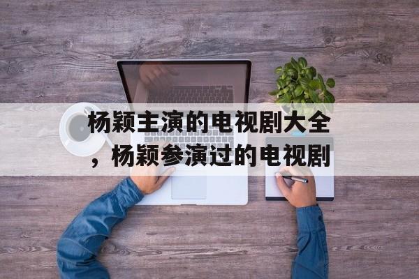 杨颖主演的电视剧大全，杨颖参演过的电视剧-第1张图片-
