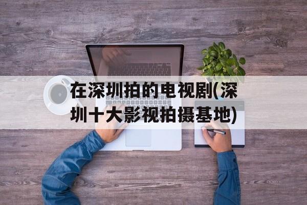 在深圳拍的电视剧(深圳十大影视拍摄基地)-第1张图片-
