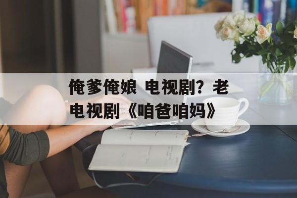 俺爹俺娘 电视剧？老电视剧《咱爸咱妈》-第1张图片-