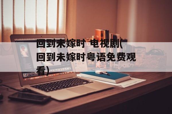 回到未嫁时 电视剧(回到未嫁时粤语免费观看)-第1张图片-