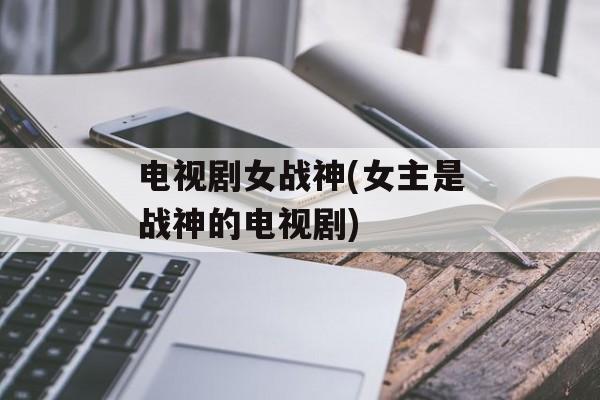 电视剧女战神(女主是战神的电视剧)-第1张图片-