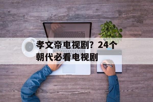 孝文帝电视剧？24个朝代必看电视剧-第1张图片-