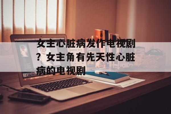女主心脏病发作电视剧？女主角有先天性心脏病的电视剧-第1张图片-