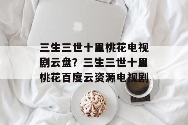 三生三世十里桃花电视剧云盘？三生三世十里桃花百度云资源电视剧-第1张图片-