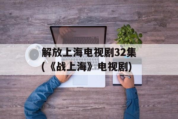 解放上海电视剧32集(《战上海》电视剧)-第1张图片-