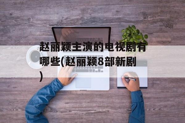 赵丽颖主演的电视剧有哪些(赵丽颖8部新剧)-第1张图片-