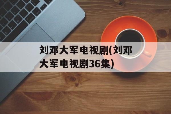 刘邓大军电视剧(刘邓大军电视剧36集)-第1张图片-