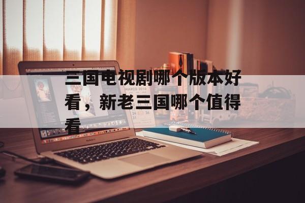 三国电视剧哪个版本好看，新老三国哪个值得看-第1张图片-
