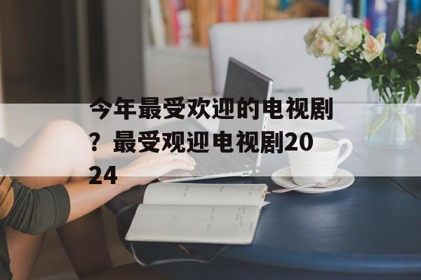 今年最受欢迎的电视剧？最受观迎电视剧2024-第1张图片-