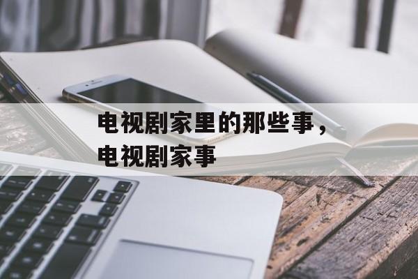 电视剧家里的那些事，电视剧家事-第1张图片-