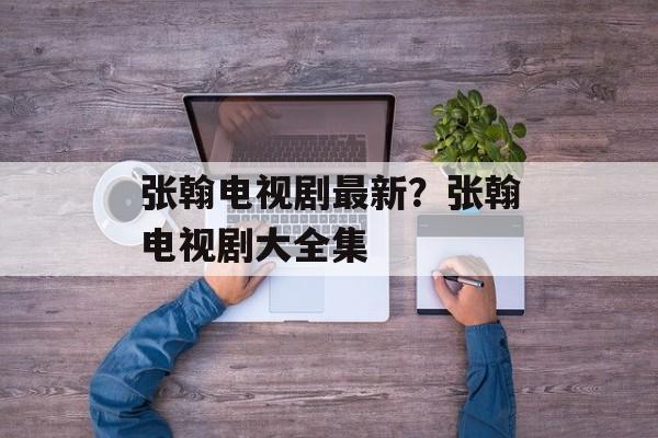 张翰电视剧最新？张翰电视剧大全集-第1张图片-