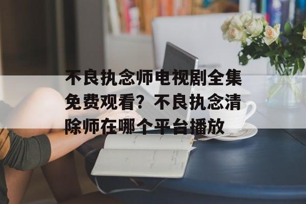 不良执念师电视剧全集免费观看？不良执念清除师在哪个平台播放-第1张图片-