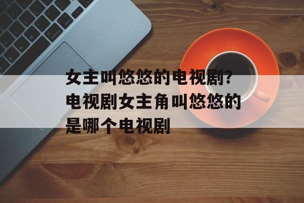 女主叫悠悠的电视剧？电视剧女主角叫悠悠的是哪个电视剧-第1张图片-