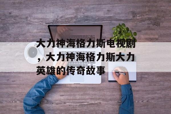 大力神海格力斯电视剧，大力神海格力斯大力英雄的传奇故事-第1张图片-