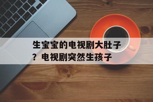 生宝宝的电视剧大肚子？电视剧突然生孩子-第1张图片-