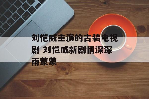 刘恺威主演的古装电视剧 刘恺威新剧情深深雨蒙蒙-第1张图片-