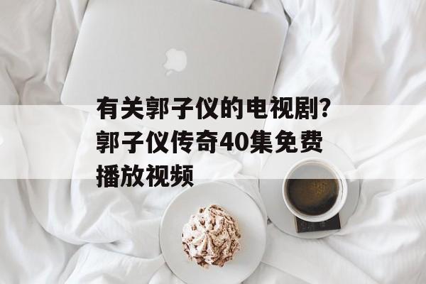 有关郭子仪的电视剧？郭子仪传奇40集免费播放视频-第1张图片-