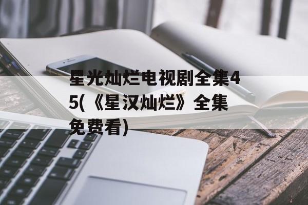 星光灿烂电视剧全集45(《星汉灿烂》全集免费看)-第1张图片-