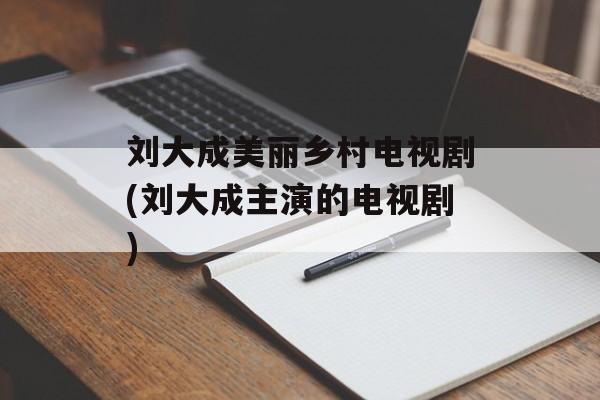 刘大成美丽乡村电视剧(刘大成主演的电视剧)-第1张图片-