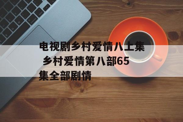电视剧乡村爱情八上集 乡村爱情第八部65集全部剧情-第1张图片-