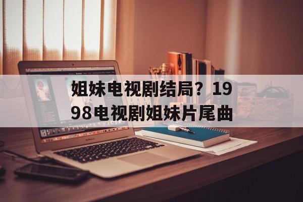 姐妹电视剧结局？1998电视剧姐妹片尾曲-第1张图片-