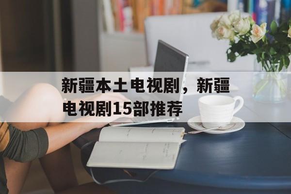 新疆本土电视剧，新疆电视剧15部推荐-第1张图片-