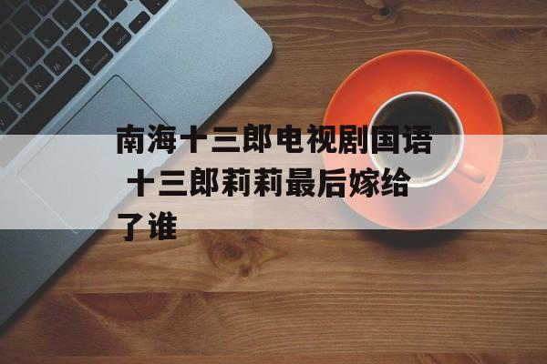 南海十三郎电视剧国语 十三郎莉莉最后嫁给了谁-第1张图片-