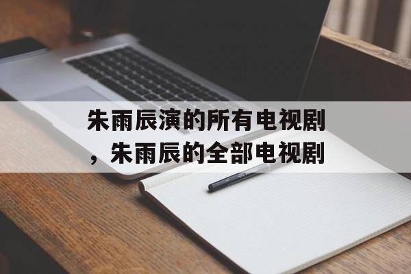 朱雨辰演的所有电视剧，朱雨辰的全部电视剧-第1张图片-