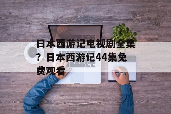 日本西游记电视剧全集？日本西游记44集免费观看-第1张图片-