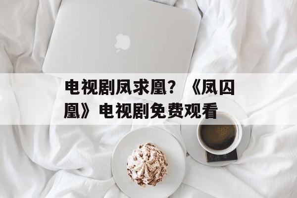 电视剧凤求凰？《凤囚凰》电视剧免费观看-第1张图片-