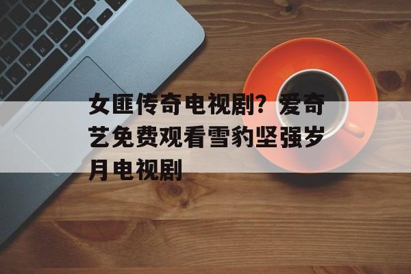 女匪传奇电视剧？爱奇艺免费观看雪豹坚强岁月电视剧-第1张图片-
