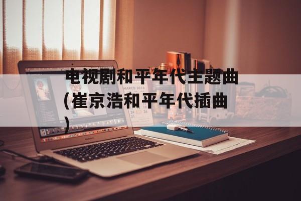 电视剧和平年代主题曲(崔京浩和平年代插曲)-第1张图片-