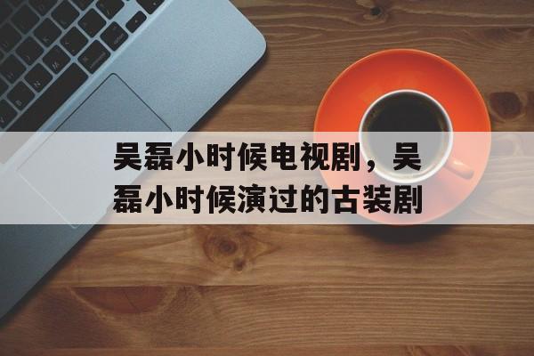 吴磊小时候电视剧，吴磊小时候演过的古装剧-第1张图片-