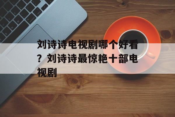 刘诗诗电视剧哪个好看？刘诗诗最惊艳十部电视剧-第1张图片-