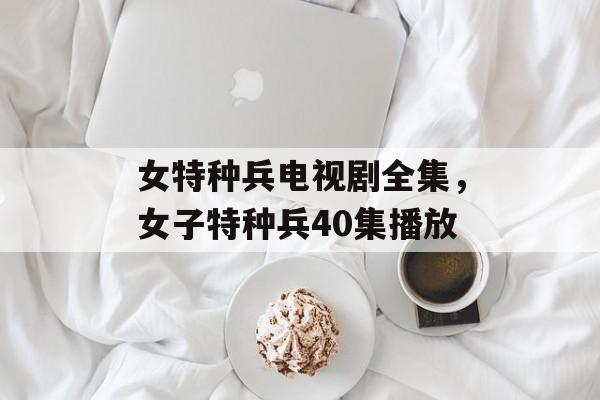 女特种兵电视剧全集，女子特种兵40集播放-第1张图片-