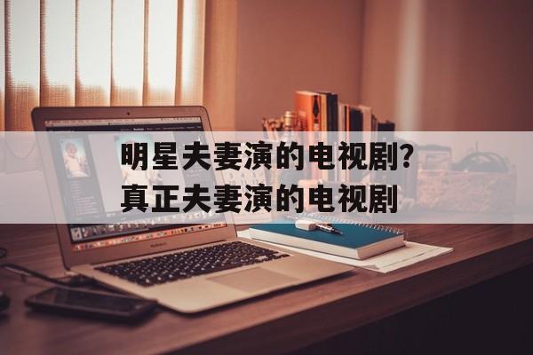 明星夫妻演的电视剧？真正夫妻演的电视剧-第1张图片-
