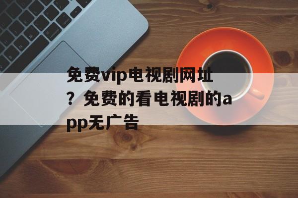 免费vip电视剧网址？免费的看电视剧的app无广告-第1张图片-