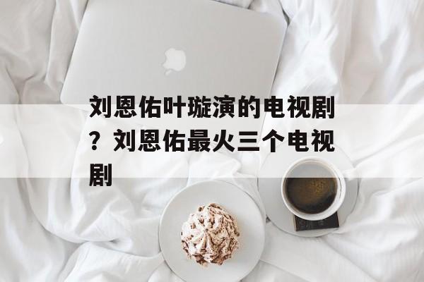 刘恩佑叶璇演的电视剧？刘恩佑最火三个电视剧-第1张图片-
