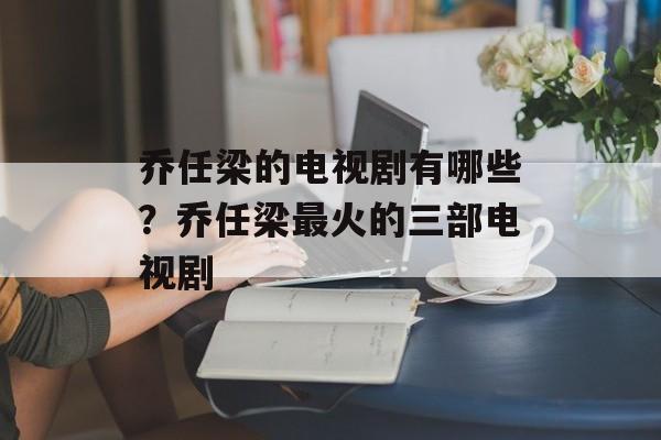 乔任梁的电视剧有哪些？乔任梁最火的三部电视剧-第1张图片-