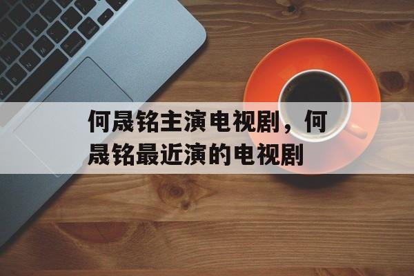何晟铭主演电视剧，何晟铭最近演的电视剧-第1张图片-