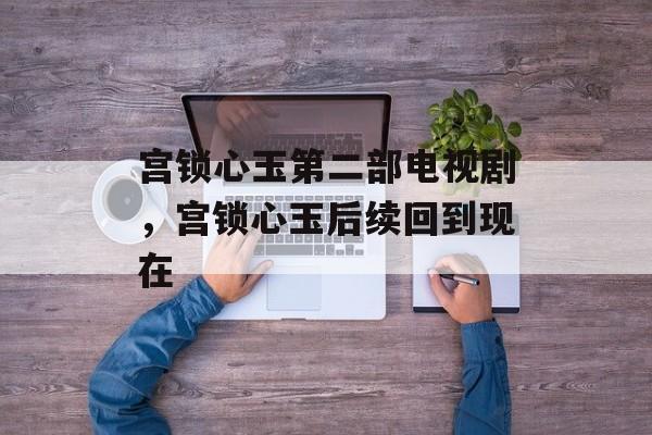 宫锁心玉第二部电视剧，宫锁心玉后续回到现在-第1张图片-