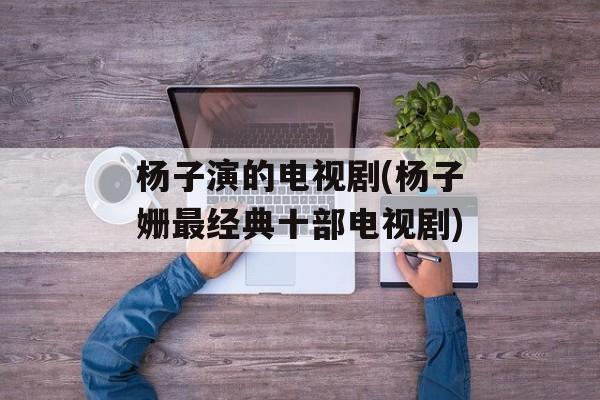 杨子演的电视剧(杨子姗最经典十部电视剧)-第1张图片-
